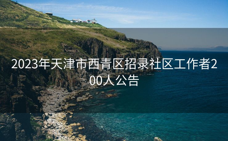 2023年天津市西青区招录社区工作者200人公告