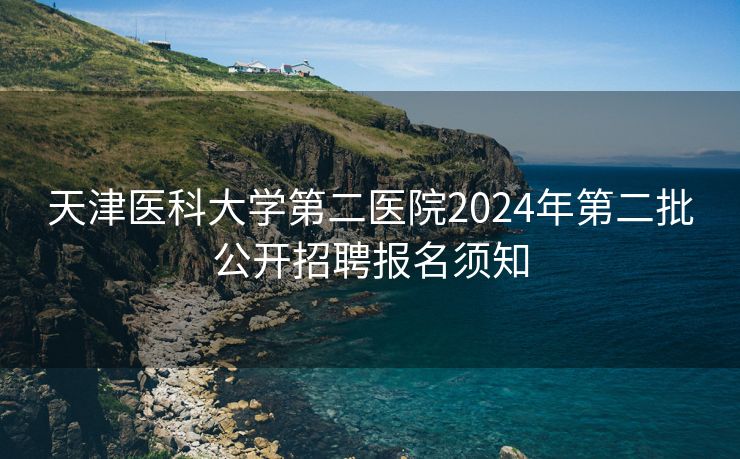 天津医科大学第二医院2024年第二批公开招聘报名须知