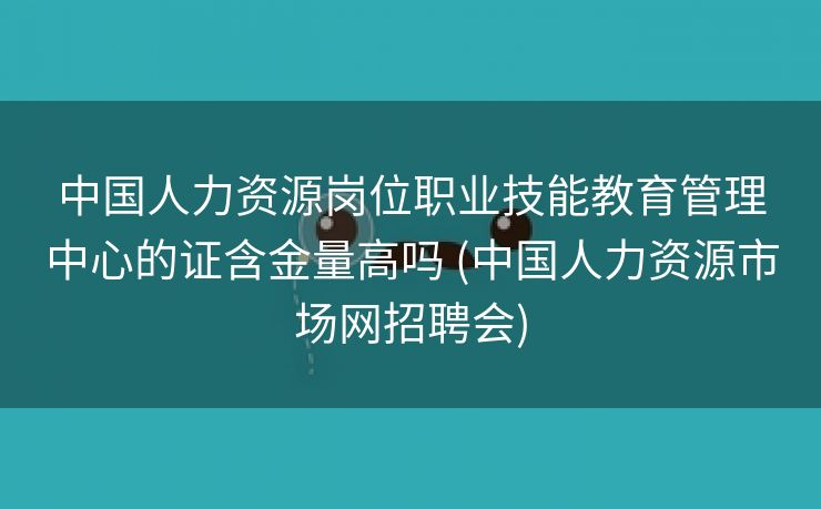 中国人力资源岗位职业技能教育管理中心的证含金量高吗 (中国人力资源市场网招聘会)