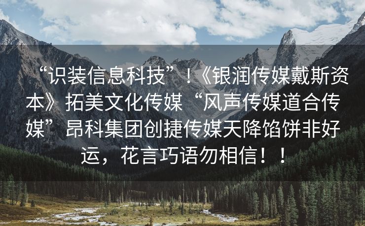 “识装信息科技”!《银润传媒戴斯资本》拓美文化传媒“风声传媒道合传媒”昂科集团创捷传媒天降馅饼非好运，花言巧语勿相信！！