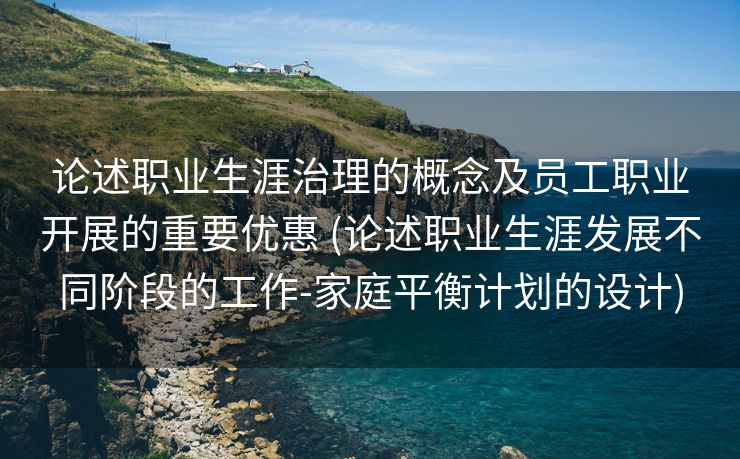 论述职业生涯治理的概念及员工职业开展的重要优惠 (论述职业生涯发展不同阶段的工作-家庭平衡计划的设计)