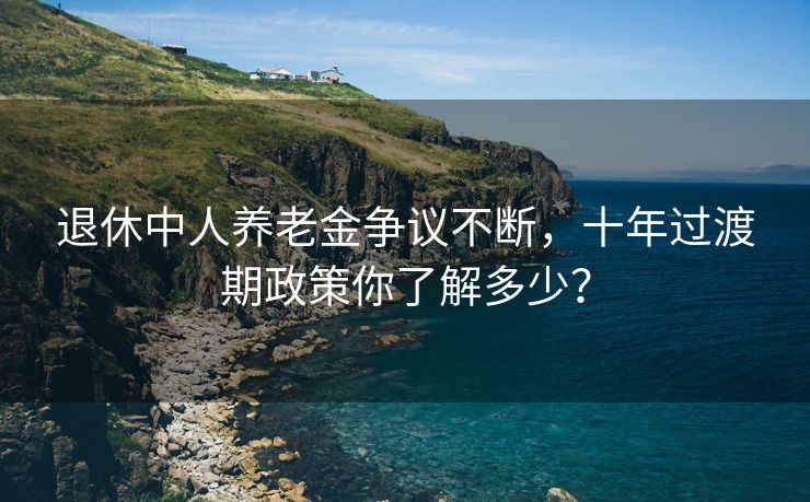 退休中人养老金争议不断，十年过渡期政策你了解多少？