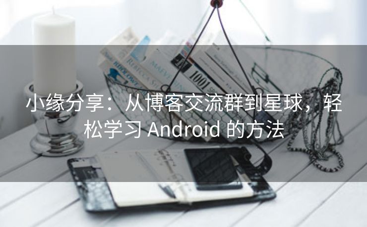 小缘分享：从博客交流群到星球，轻松学习 Android 的方法