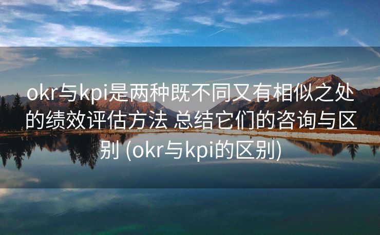 okr与kpi是两种既不同又有相似之处的绩效评估方法 总结它们的咨询与区别 (okr与kpi的区别)