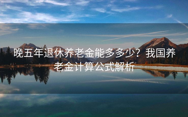 晚五年退休养老金能多多少？我国养老金计算公式解析