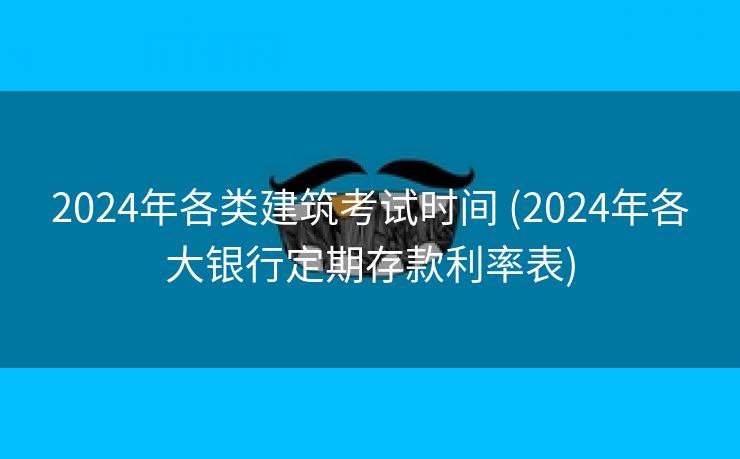 2024年各类建筑考试时间 (2024年各大银行定期存款利率表)