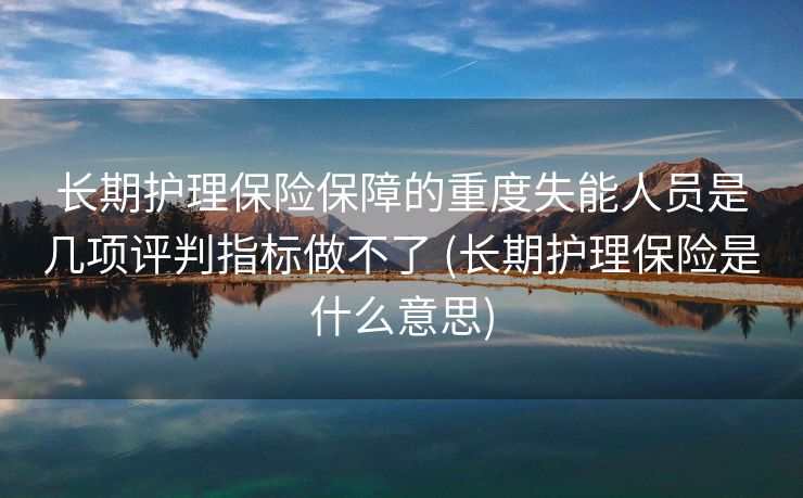 长期护理保险保障的重度失能人员是几项评判指标做不了 (长期护理保险是什么意思)