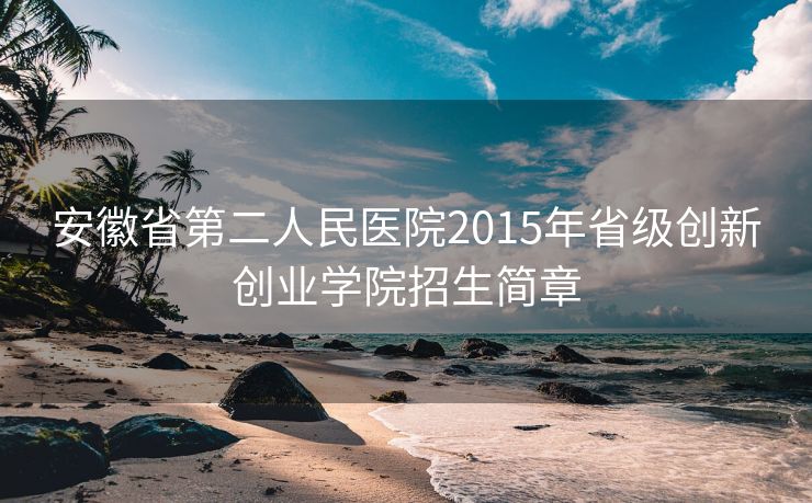 安徽省第二人民医院2015年省级创新创业学院招生简章