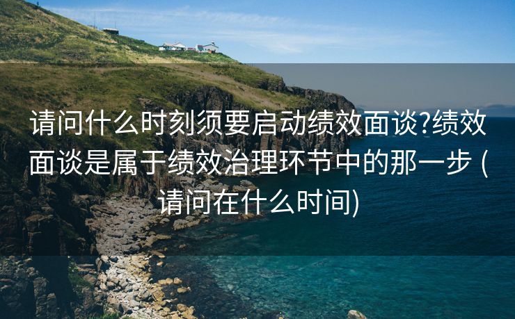 请问什么时刻须要启动绩效面谈?绩效面谈是属于绩效治理环节中的那一步 (请问在什么时间)