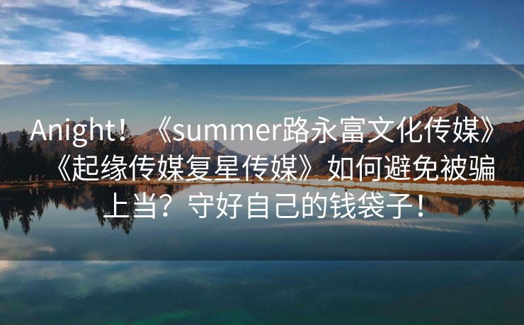 Anight！《summer路永富文化传媒》《起缘传媒复星传媒》如何避免被骗上当？守好自己的钱袋子！