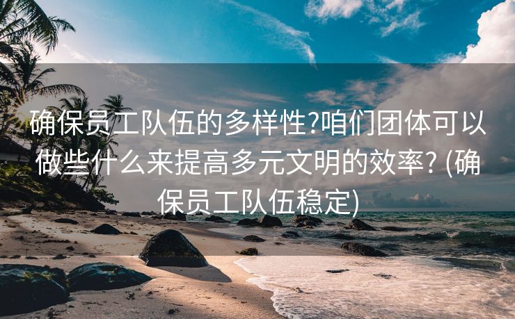 确保员工队伍的多样性?咱们团体可以做些什么来提高多元文明的效率? (确保员工队伍稳定)