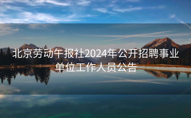 北京劳动午报社2024年公开招聘事业单位工作人员公告