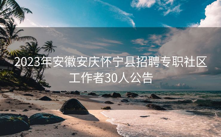 2023年安徽安庆怀宁县招聘专职社区工作者30人公告