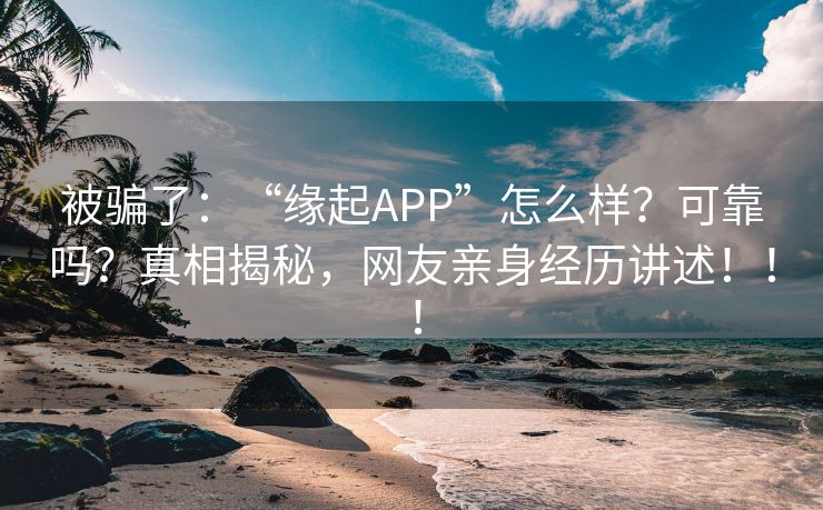 被骗了：“缘起APP”怎么样？可靠吗？真相揭秘，网友亲身经历讲述！！！