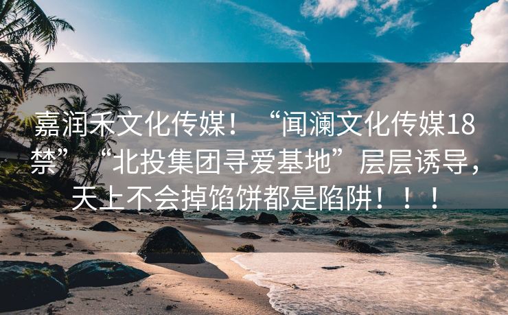 嘉润禾文化传媒！“闻澜文化传媒18禁”“北投集团寻爱基地”层层诱导，天上不会掉馅饼都是陷阱！！！