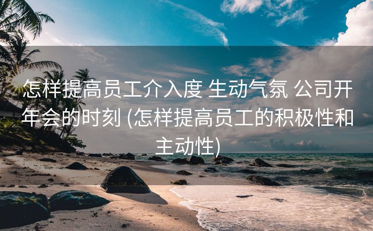 怎样提高员工介入度 生动气氛 公司开年会的时刻 (怎样提高员工的积极性和主动性)