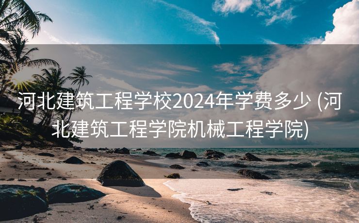 河北建筑工程学校2024年学费多少 (河北建筑工程学院机械工程学院)