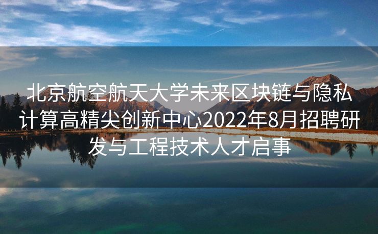 北京航空航天大学未来区块链与隐私计算高精尖创新中心2022年8月招聘研发与工程技术人才启事