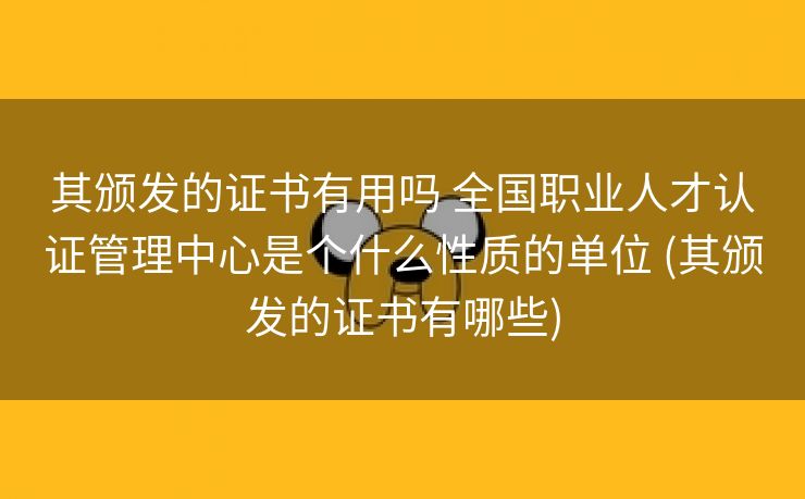 其颁发的证书有用吗 全国职业人才认证管理中心是个什么性质的单位 (其颁发的证书有哪些)