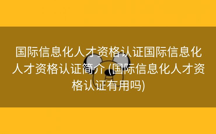 国际信息化人才资格认证国际信息化人才资格认证简介 (国际信息化人才资格认证有用吗)