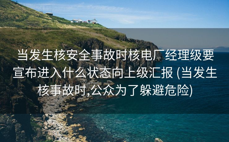 当发生核安全事故时核电厂经理级要宣布进入什么状态向上级汇报 (当发生核事故时,公众为了躲避危险)