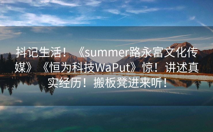 抖记生活！《summer路永富文化传媒》《恒为科技WaPut》惊！讲述真实经历！搬板凳进来听！