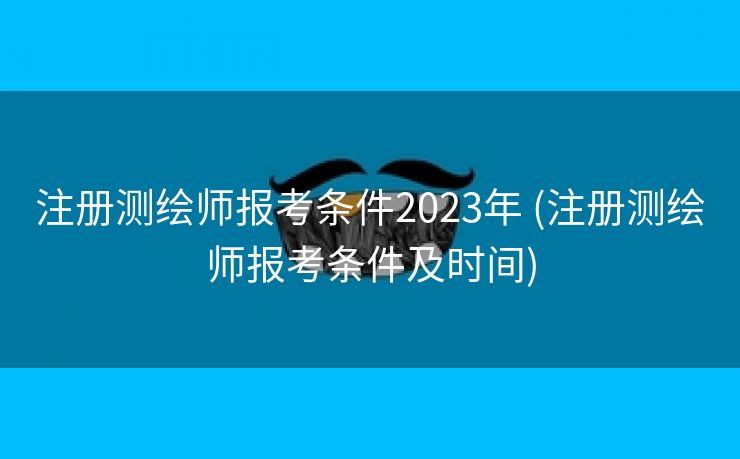 注册测绘师报考条件2023年 (注册测绘师报考条件及时间)