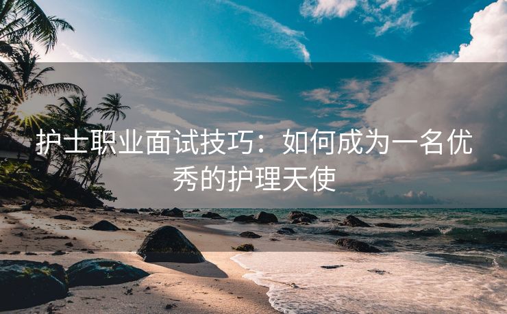 护士职业面试技巧：如何成为一名优秀的护理天使