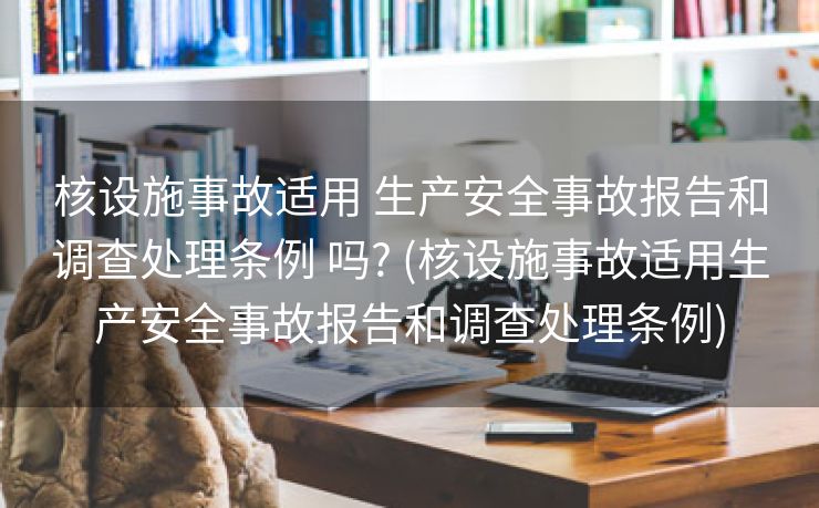 核设施事故适用 生产安全事故报告和调查处理条例 吗? (核设施事故适用生产安全事故报告和调查处理条例)