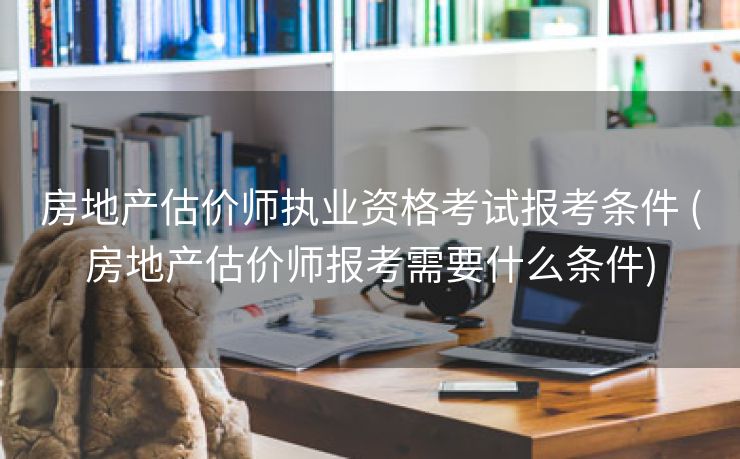 房地产估价师执业资格考试报考条件 (房地产估价师报考需要什么条件)