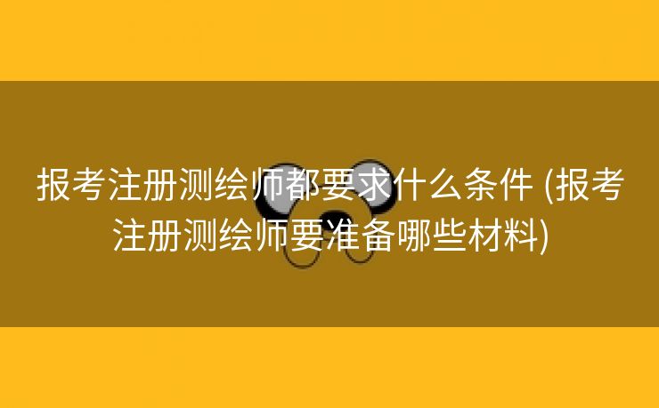 报考注册测绘师都要求什么条件 (报考注册测绘师要准备哪些材料)