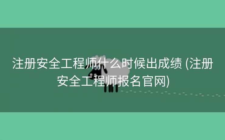 注册安全工程师什么时候出成绩 (注册安全工程师报名官网)