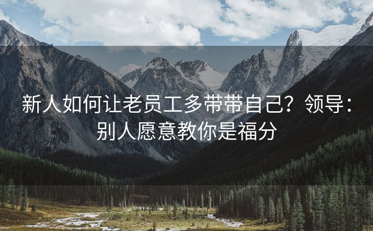 新人如何让老员工多带带自己？领导：别人愿意教你是福分