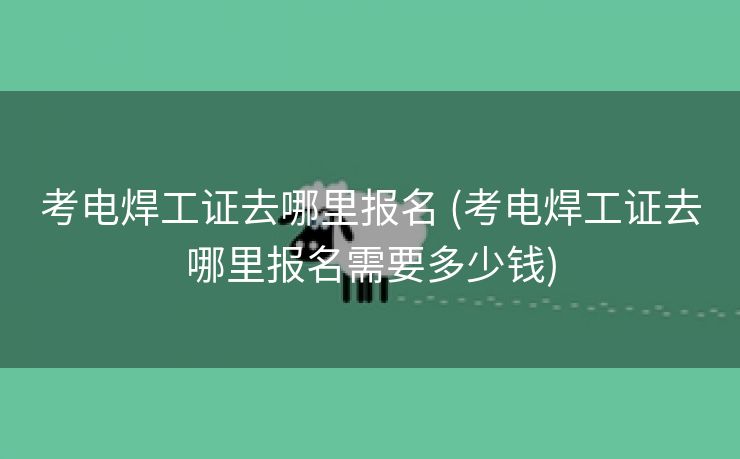 考电焊工证去哪里报名 (考电焊工证去哪里报名需要多少钱)