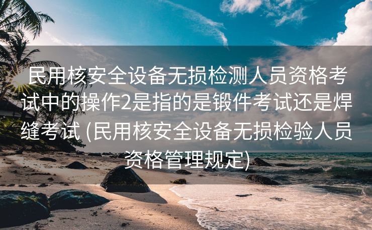 民用核安全设备无损检测人员资格考试中的操作2是指的是锻件考试还是焊缝考试 (民用核安全设备无损检验人员资格管理规定)