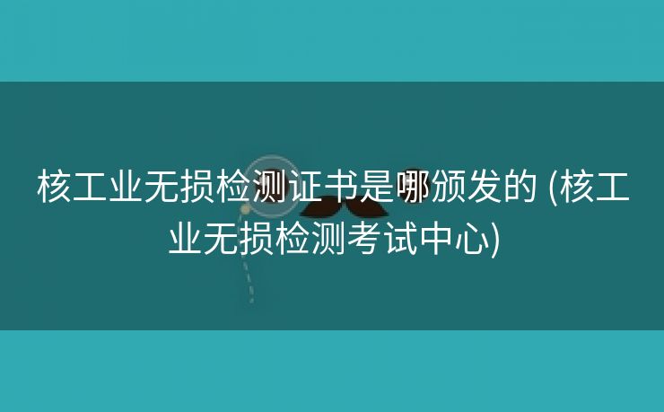 核工业无损检测证书是哪颁发的 (核工业无损检测考试中心)