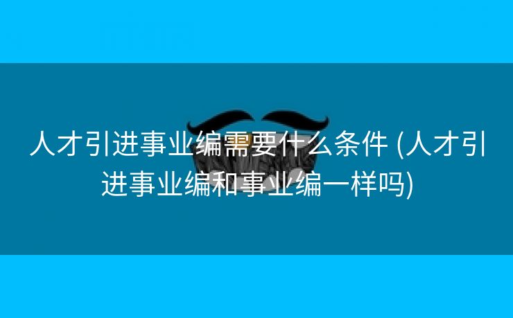 人才引进事业编需要什么条件 (人才引进事业编和事业编一样吗)