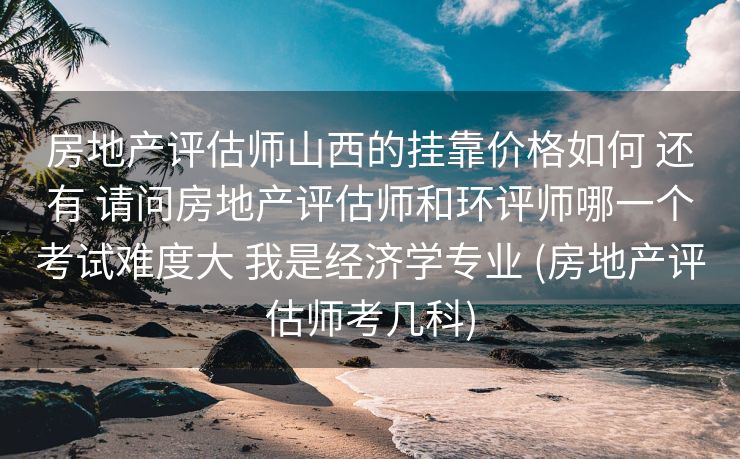 房地产评估师山西的挂靠价格如何 还有 请问房地产评估师和环评师哪一个考试难度大 我是经济学专业 (房地产评估师考几科)