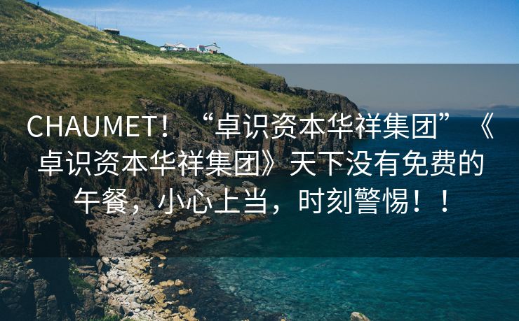 CHAUMET！“卓识资本华祥集团”《卓识资本华祥集团》天下没有免费的午餐，小心上当，时刻警惕！！