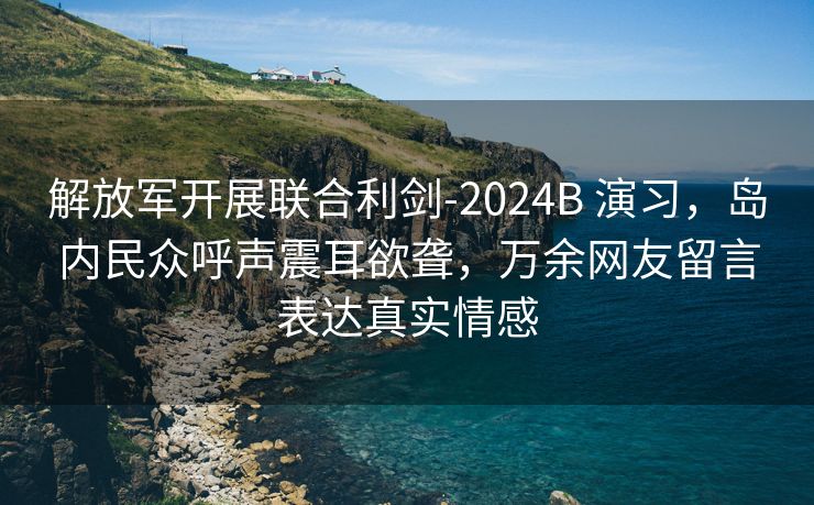 解放军开展联合利剑-2024B 演习，岛内民众呼声震耳欲聋，万余网友留言表达真实情感