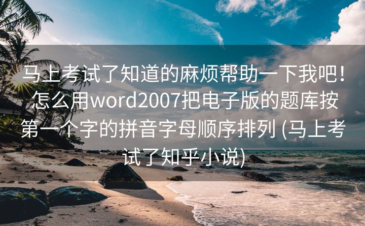 马上考试了知道的麻烦帮助一下我吧！ 怎么用word2007把电子版的题库按第一个字的拼音字母顺序排列 (马上考试了知乎小说)