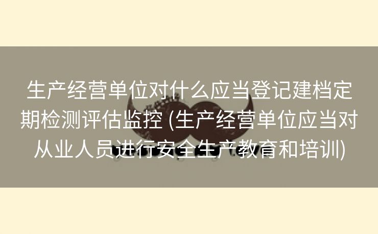 生产经营单位对什么应当登记建档定期检测评估监控 (生产经营单位应当对从业人员进行安全生产教育和培训)