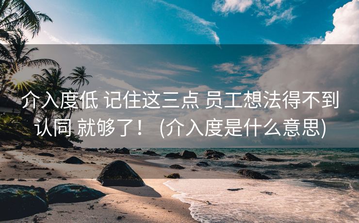 介入度低 记住这三点 员工想法得不到认同 就够了！ (介入度是什么意思)