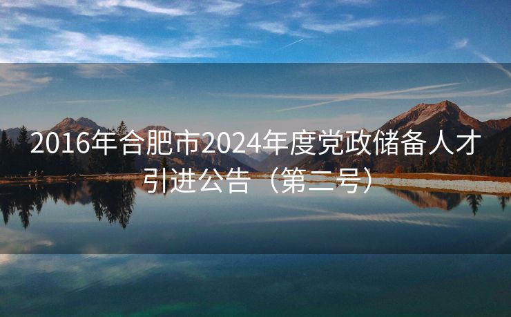 2016年合肥市2024年度党政储备人才引进公告（第二号）