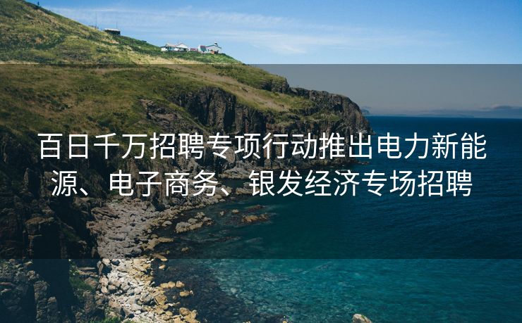 百日千万招聘专项行动推出电力新能源、电子商务、银发经济专场招聘