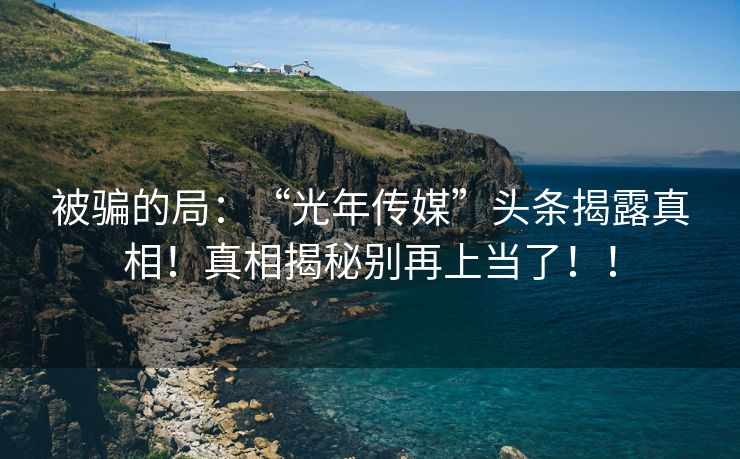 被骗的局：“光年传媒”头条揭露真相！真相揭秘别再上当了！！