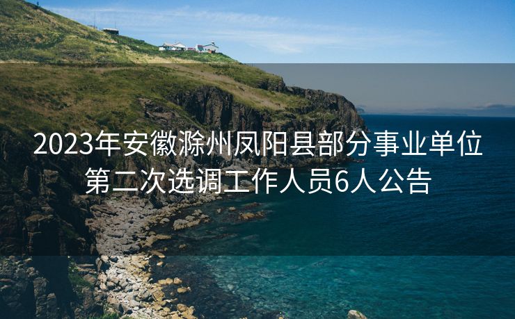 2023年安徽滁州凤阳县部分事业单位第二次选调工作人员6人公告