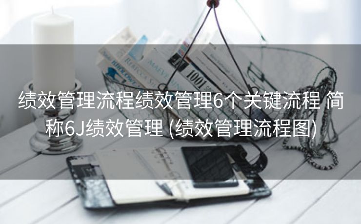 绩效管理流程绩效管理6个关键流程 简称6J绩效管理 (绩效管理流程图)