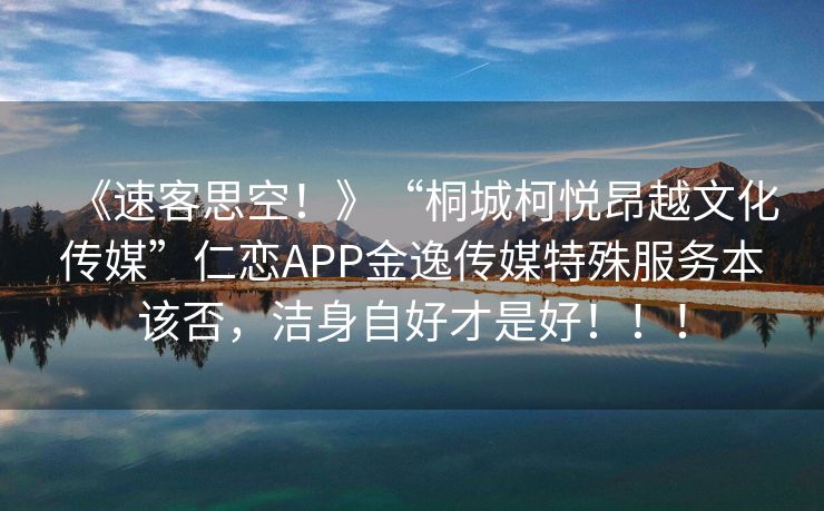 《速客思空！》“桐城柯悦昂越文化传媒”仁恋APP金逸传媒特殊服务本该否，洁身自好才是好！！！