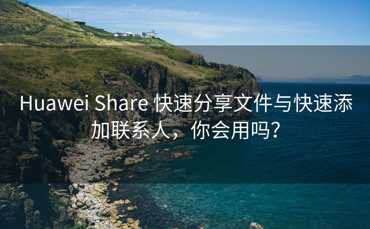 Huawei Share 快速分享文件与快速添加联系人，你会用吗？